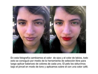 En esta fotografía cambiamos el color  de ojos y el color de labios, todo esto se consiguió por medio de la herramienta de selección libre para luego aplicar balanceo de colores de cada uno. El pelo los obtuvimos bajo el pincel en modo de tono y aplicamos sobre el con una color café. 