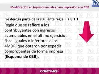 Modificación en ingresos anuales para impresión con CBB
Regla que se refiere a los
contribuyentes con ingresos
acumulables en el último ejercicio
fiscal iguales o inferiores a los
4MDP, que optaron por expedir
comprobantes de forma impresa
(Esquema de CBB).
Se deroga parte de la siguiente regla: I.2.8.1.1.
 