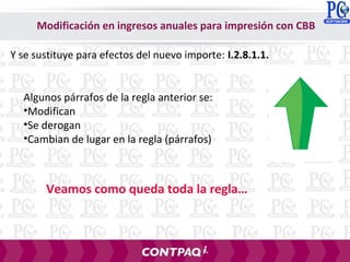 Y se sustituye para efectos del nuevo importe: I.2.8.1.1.
Algunos párrafos de la regla anterior se:
•Modifican
•Se derogan
•Cambian de lugar en la regla (párrafos)
Veamos como queda toda la regla…
Modificación en ingresos anuales para impresión con CBB
 