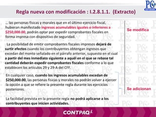 La posibilidad de emitir comprobantes fiscales impresos dejará de
surtir efectos cuando los contribuyentes obtengan ingresos que
excedan del monto señalado en el párrafo anterior, supuesto en el cual
a partir del mes inmediato siguiente a aquél en el que se rebase tal
cantidad deberán expedir comprobantes fiscales conforme a lo que
establecen los artículos 29 y 29-A del CFF.
… las personas físicas y morales que en el último ejercicio fiscal,
hubieran manifestado ingresos acumulables iguales o inferiores a
$250,000.00, podrán optar por expedir comprobantes fiscales en
forma impresa con dispositivo de seguridad.
En cualquier caso, cuando los ingresos acumulables excedan de
$250,000.00, las personas físicas y morales no podrán volver a ejercer
la opción a que se refiere la presente regla durante los ejercicios
posteriores.
La facilidad prevista en la presente regla no podrá aplicarse a los
contribuyentes que inicien actividades.
Se adicionan
Regla nueva con modificación : I.2.8.1.1. (Extracto)
Se modifica
 