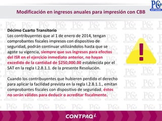 Modificación en ingresos anuales para impresión con CBB
Décimo Cuarto Transitorio
Los contribuyentes que al 1 de enero de 2014, tengan
comprobantes fiscales impresos con dispositivo de
seguridad, podrán continuar utilizándolos hasta que se
agote su vigencia, siempre que sus ingresos para efectos
del ISR en el ejercicio inmediato anterior, no hayan
excedido de la cantidad de $250,000.00 establecida por el
SAT en la regla I.2.8.1.1. de la presente Resolución.
Cuando los contribuyentes que hubieren perdido el derecho
para aplicar la facilidad prevista en la regla I.2.8.1.1., emitan
comprobantes fiscales con dispositivo de seguridad, éstos
no serán válidos para deducir o acreditar fiscalmente.
 