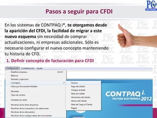 En los sistemas de CONTPAQ i®, te otorgamos desde
la aparición del CFDI, la facilidad de migrar a este
nuevo esquema sin necesidad de comprar
actualizaciones, ni empresas adicionales. Sólo es
necesario configurar el nuevo concepto manteniendo
tu historia de CFD.
1. Definir concepto de facturación para CFDI
Pasos a seguir para CFDI
 