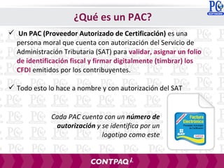  Un PAC (Proveedor Autorizado de Certificación) es una
persona moral que cuenta con autorización del Servicio de
Administración Tributaria (SAT) para validar, asignar un folio
de identificación fiscal y firmar digitalmente (timbrar) los
CFDI emitidos por los contribuyentes.
 Todo esto lo hace a nombre y con autorización del SAT
Cada PAC cuenta con un número de
autorización y se identifica por un
logotipo como este
¿Qué es un PAC?
 