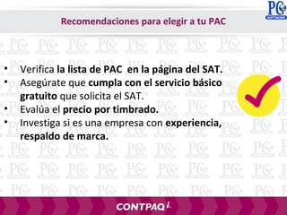 • Verifica la lista de PAC en la página del SAT.
• Asegúrate que cumpla con el servicio básico
gratuito que solicita el SAT.
• Evalúa el precio por timbrado.
• Investiga si es una empresa con experiencia,
respaldo de marca.
Recomendaciones para elegir a tu PAC
 