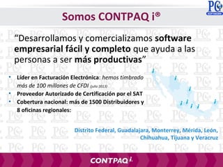 • Líder en Facturación Electrónica: hemos timbrado
más de 100 millones de CFDI (julio 2013)
• Proveedor Autorizado de Certificación por el SAT
• Cobertura nacional: más de 1500 Distribuidores y
8 oficinas regionales:
“Desarrollamos y comercializamos software
empresarial fácil y completo que ayuda a las
personas a ser más productivas”
Distrito Federal, Guadalajara, Monterrey, Mérida, León,
Chihuahua, Tijuana y Veracruz
Somos CONTPAQ i®
 