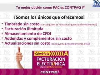 ¡Somos los únicos que ofrecemos!
Tu mejor opción como PAC es CONTPAQ i®
• Timbrado sin costo (En cualquiera de nuestros esquema de licenciamiento)
• Facturación ilimitada
• Almacenamiento de CFDI
• Addendas y complementos sin costo
• Actualizaciones sin costo (En esquema de licenciamiento anual)
 