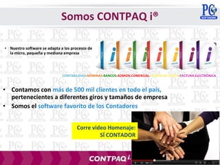 • Nuestro software se adapta a los procesos de
la micro, pequeña y mediana empresa
• Contamos con más de 500 mil clientes en todo el país,
pertenecientes a diferentes giros y tamaños de empresa
• Somos el software favorito de los Contadores
CONTABILIDAD-NÓMINAS-BANCOS-ADMON.COMERCIAL- PUNTO DE VENTA-FACTURA ELECTRÓNICA
Corre video Homenaje:
SÍ CONTADOR
Somos CONTPAQ i®
 