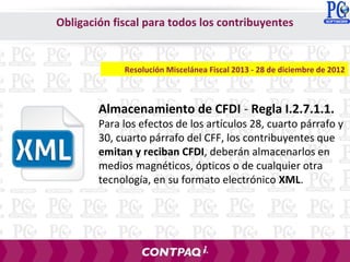 Almacenamiento de CFDI - Regla I.2.7.1.1.
Para los efectos de los artículos 28, cuarto párrafo y
30, cuarto párrafo del CFF, los contribuyentes que
emitan y reciban CFDI, deberán almacenarlos en
medios magnéticos, ópticos o de cualquier otra
tecnología, en su formato electrónico XML.
Resolución Miscelánea Fiscal 2013 - 28 de diciembre de 2012
Obligación fiscal para todos los contribuyentes
 