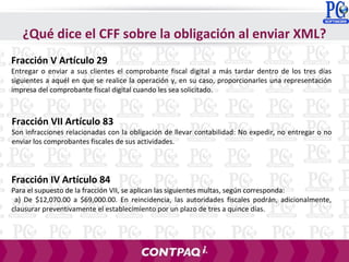 Fracción V Artículo 29
Entregar o enviar a sus clientes el comprobante fiscal digital a más tardar dentro de los tres días
siguientes a aquél en que se realice la operación y, en su caso, proporcionarles una representación
impresa del comprobante fiscal digital cuando les sea solicitado.
¿Qué dice el CFF sobre la obligación al enviar XML?
Fracción VII Artículo 83
Son infracciones relacionadas con la obligación de llevar contabilidad: No expedir, no entregar o no
enviar los comprobantes fiscales de sus actividades.
Fracción IV Artículo 84
Para el supuesto de la fracción VII, se aplican las siguientes multas, según corresponda:
a) De $12,070.00 a $69,000.00. En reincidencia, las autoridades fiscales podrán, adicionalmente,
clausurar preventivamente el establecimiento por un plazo de tres a quince días.
 