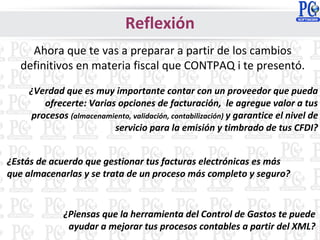 Reflexión
Ahora que te vas a preparar a partir de los cambios
definitivos en materia fiscal que CONTPAQ i te presentó.
¿Verdad que es muy importante contar con un proveedor que pueda
ofrecerte: Varias opciones de facturación, le agregue valor a tus
procesos (almacenamiento, validación, contabilización) y garantice el nivel de
servicio para la emisión y timbrado de tus CFDI?
¿Estás de acuerdo que gestionar tus facturas electrónicas es más
que almacenarlas y se trata de un proceso más completo y seguro?
¿Piensas que la herramienta del Control de Gastos te puede
ayudar a mejorar tus procesos contables a partir del XML?
 