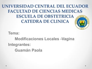UNIVERSIDAD CENTRAL DEL ECUADOR
FACULTAD DE CIENCIAS MEDICAS
ESCUELA DE OBSTETRICIA
CATEDRA DE CLINICA
Tema:
Modificaciones Locales -Vagina
Integrantes:
Guamán Paola
 