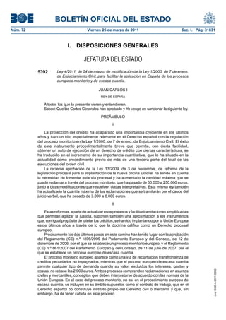 BOLETÍN OFICIAL DEL ESTADO
Núm. 72                                  Viernes 25 de marzo de 2011                                Sec. I. Pág. 31831



                            I.    DISPOSICIONES GENERALES

                                       JEFATURA DEL ESTADO
          5392        Ley 4/2011, de 24 de marzo, de modificación de la Ley 1/2000, de 7 de enero,
                      de Enjuiciamiento Civil, para facilitar la aplicación en España de los procesos
                      europeos monitorio y de escasa cuantía.

                                                JUAN CARLOS I
                                                 REY DE ESPAÑA

              A todos los que la presente vieren y entendieren.
              Sabed: Que las Cortes Generales han aprobado y Yo vengo en sancionar la siguiente ley.

                                                 PREÁMBULO

                                                         I

               La protección del crédito ha acaparado una importancia creciente en los últimos
          años y tuvo un hito especialmente relevante en el Derecho español con la regulación
          del proceso monitorio en la Ley 1/2000, de 7 de enero, de Enjuiciamiento Civil. El éxito
          de este instrumento procedimentalmente breve que permite, con cierta facilidad,
          obtener un auto de ejecución de un derecho de crédito con ciertas características, se
          ha traducido en el incremento de su importancia cuantitativa, que lo ha situado en la
          actualidad como procedimiento previo de más de una tercera parte del total de las
          ejecuciones del orden civil.
               La reciente aprobación de la Ley 13/2009, de 3 de noviembre, de reforma de la
          legislación procesal para la implantación de la nueva oficina judicial, ha tenido en cuenta
          la necesidad de fomentar esta vía procesal y ha aumentado la cantidad máxima que se
          puede reclamar a través del proceso monitorio, que ha pasado de 30.000 a 250.000 euros,
          junto a otras modificaciones que resuelven dudas interpretativas. Esta misma ley también
          ha actualizado la cuantía máxima de las reclamaciones que se tramitarán por el cauce del
          juicio verbal, que ha pasado de 3.000 a 6.000 euros.

                                                        II

               Estas reformas, aparte de actualizar esos procesos y facilitar tramitaciones simplificadas
          que permitan agilizar la justicia, suponen también una aproximación a los instrumentos
          que, con igual propósito de tutelar los créditos, se han ido implantando por la Unión Europea
          estos últimos años a través de lo que la doctrina califica como un Derecho procesal
          europeo.
               Precisamente los dos últimos pasos en este camino han tenido lugar con la aprobación
          del Reglamento (CE) n.º 1896/2006 del Parlamento Europeo y del Consejo, de 12 de
          diciembre de 2006, por el que se establece un proceso monitorio europeo, y el Reglamento
          (CE) n.º 861/2007 del Parlamento Europeo y del Consejo, de 11 de julio de 2007, por el
          que se establece un proceso europeo de escasa cuantía.
               El proceso monitorio europeo aparece como una vía de reclamación transfronteriza de
          créditos pecuniarios no impugnados, mientras que el proceso europeo de escasa cuantía
          permite cualquier tipo de demanda cuando su valor, excluidos los intereses, gastos y
          costas, no rebase los 2.000 euros. Ambos procesos comprenden reclamaciones en asuntos
                                                                                                                     cve: BOE-A-2011-5392




          civiles y mercantiles, conceptos que deben interpretarse de acuerdo con las normas de la
          Unión Europea. En el caso del proceso monitorio, no así en el procedimiento europeo de
          escasa cuantía, se incluyen en su ámbito supuestos como el contrato de trabajo, que en el
          Derecho español no constituye instituto propio del Derecho civil o mercantil y que, sin
          embargo, ha de tener cabida en este proceso.
 