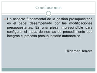 Conclusiones
 Un aspecto fundamental de la gestión presupuestaria
es el papel desempeñado por las modificaciones
presupuestarias. Es una pieza imprescindible para
configurar el mapa de normas de procedimiento que
integran el proceso presupuestario autonómico.
Hildamar Herrera
 