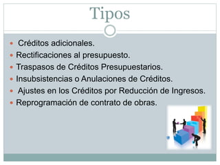 Tipos
 Créditos adicionales.
 Rectificaciones al presupuesto.
 Traspasos de Créditos Presupuestarios.
 Insubsistencias o Anulaciones de Créditos.
 Ajustes en los Créditos por Reducción de Ingresos.
 Reprogramación de contrato de obras.
 