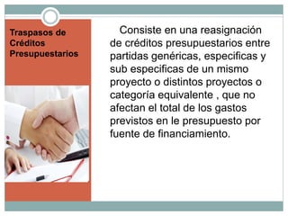 Traspasos de
Créditos
Presupuestarios
Consiste en una reasignación
de créditos presupuestarios entre
partidas genéricas, especificas y
sub especificas de un mismo
proyecto o distintos proyectos o
categoría equivalente , que no
afectan el total de los gastos
previstos en le presupuesto por
fuente de financiamiento.
 