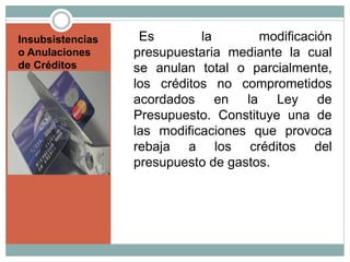 Insubsistencias
o Anulaciones
de Créditos
Es la modificación
presupuestaria mediante la cual
se anulan total o parcialmente,
los créditos no comprometidos
acordados en la Ley de
Presupuesto. Constituye una de
las modificaciones que provoca
rebaja a los créditos del
presupuesto de gastos.
 