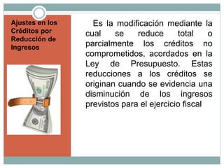 Ajustes en los
Créditos por
Reducción de
Ingresos
Es la modificación mediante la
cual se reduce total o
parcialmente los créditos no
comprometidos, acordados en la
Ley de Presupuesto. Estas
reducciones a los créditos se
originan cuando se evidencia una
disminución de los ingresos
previstos para el ejercicio fiscal
 