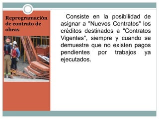 Reprogramación
de contrato de
obras
Consiste en la posibilidad de
asignar a "Nuevos Contratos" los
créditos destinados a "Contratos
Vigentes", siempre y cuando se
demuestre que no existen pagos
pendientes por trabajos ya
ejecutados.
 