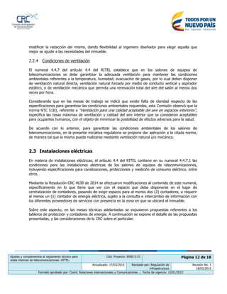 Ajustes y complementos al reglamento técnico para
redes internas de telecomunicaciones -RITEL-
Cód. Proyecto: 8000-2-23 Página 12 de 18
Actualizado: 17/03/2015 Revisado por: Regulación de
Infraestructura
Revisión No. 1
18/03/2015
Formato aprobado por: Coord. Relaciones internacionales y Comunicaciones .:. Fecha de vigencia: 15/01/2015
modificar la redacción del mismo, dando flexibilidad al ingeniero diseñador para elegir aquella que
mejor se ajuste a las necesidades del inmueble.
2.2.4 Condiciones de ventilación
El numeral 4.4.7 del artículo 4.4 del RITEL establece que en los salones de equipos de
telecomunicaciones se debe garantizar la adecuada ventilación para mantener las condiciones
ambientales referentes a la temperatura, humedad, evacuación de gases, por lo cual deben disponer
de ventilación natural directa, ventilación natural forzada por medio de conducto vertical y aspirador
estático, o de ventilación mecánica que permita una renovación total del aire del salón al menos dos
veces por hora.
Considerando que en las mesas de trabajo se indicó que existe falta de claridad respecto de las
especificaciones para garantizar las condiciones ambientales requeridas, esta Comisión observó que la
norma NTC 5183, referente a “Ventilación para una calidad aceptable del aire en espacios interiores”,
especifica las tasas máximas de ventilación y calidad del aire interior que se consideran aceptables
para ocupantes humanos, con el objeto de minimizar la posibilidad de efectos adversos para la salud.
De acuerdo con lo anterior, para garantizar las condiciones ambientales de los salones de
telecomunicaciones, en la presente iniciativa regulatoria se propone dar aplicación a la citada norma,
de manera tal que la misma pueda realizarse mediante ventilación natural y/o mecánica.
2.3 Instalaciones eléctricas
En materia de instalaciones eléctricas, el artículo 4.4 del RITEL contiene en su numeral 4.4.7.1 las
condiciones para las instalaciones eléctricas de los salones de equipos de telecomunicaciones,
incluyendo especificaciones para canalizaciones, protecciones y medición de consumo eléctrico, entre
otros.
Mediante la Resolución CRC 4639 de 2014 se efectuaron modificaciones al contenido de este numeral,
específicamente en lo que tiene que ver con el espacio que debe disponerse en el lugar de
centralización de contadores, pasando de exigir espacio para al menos dos (2) contadores, a requerir
al menos un (1) contador de energía eléctrica, sujeto a la consulta e intercambio de información con
los diferentes proveedores de servicios con presencia en la zona en que se ubicará el inmueble.
Sobre este aspecto, en las mesas técnicas adelantadas se expusieron propuestas referentes a los
tableros de protección y contadores de energía. A continuación se expone el detalle de las propuestas
presentadas, y las consideraciones de la CRC sobre el particular.
 