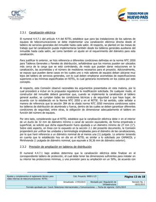 Ajustes y complementos al reglamento técnico para
redes internas de telecomunicaciones -RITEL-
Cód. Proyecto: 8000-2-23 Página 13 de 18
Actualizado: 17/03/2015 Revisado por: Regulación de
Infraestructura
Revisión No. 1
18/03/2015
Formato aprobado por: Coord. Relaciones internacionales y Comunicaciones .:. Fecha de vigencia: 15/01/2015
2.3.1 Canalización eléctrica
El numeral 4.4.7.1 del artículo 4.4 del RITEL establece que para las instalaciones de los salones de
equipos de telecomunicaciones se debe implementar una canalización eléctrica directa desde el
tablero de servicios generales del inmueble hasta cada salón. Al respecto, se planteó en las mesas de
trabajo que tal canalización pueda implementarse también desde los tableros generales auxiliares del
inmueble hasta cada salón, así como también un ajuste en el requerimiento del diámetro para esta
canalización.
Para justificar lo anterior, se hizo referencia a diferentes condiciones definidas en la norma NTC 2050
para Tableros Generales y Paneles de distribución, señalándose que los mismos pueden ser ubicados
más cerca de la carga que se está controlando, de modo que puedan darse reducciones en la
canalización, las acometidas y el número de medidores necesarios para el proyecto. Adicionalmente,
se expuso que pueden darse casos en los cuales uno o más salones de equipos deban ubicarse muy
lejos del tablero de servicios generales, con lo cual deben emplearse acometidas de especificaciones
superiores a las mínimas especificadas en RITEL, lo cual generaría incremento en los costos por este
concepto.
Al respecto, esta Comisión observó razonables los argumentos presentados en esta materia, por lo
cual procederá a incluir en la propuesta regulatoria la modificación solicitada. De cualquier modo, el
constructor del inmueble deberá garantizar que, cuando se implemente la canalización al tablero
general auxiliar, se cumplan todas las condiciones técnicas y de seguridad a que haya lugar, de
acuerdo con lo establecido en la Norma NTC 2050 y en el RETIE. En tal sentido, cabe señalar a
manera de referencia que la sección 384 de la citada norma NTC 2050 menciona condiciones sobre
los tableros de distribución de alumbrado y fuerza, dentro de las cuales se deben garantizar diferentes
condiciones de seguridad, entre otras, la obligación de dimensionar adecuadamente el tablero en
función del número de equipos.
Por otro lado, considerando que el RITEL establece que la canalización eléctrica debe ir en el interior
de un ducto de 32 mm de diámetro mínimo o canal de sección equivalente, de forma empotrada o
superficial, se solicitó que dicha especificación fuera ajustada a un diámetro mínimo de 27 mm (1”).
Sobre este aspecto, en línea con lo expuesto en la sección 2.1 del presente documento, la Comisión
propenderá por unificar las unidades y terminología empleadas para el diámetro de las canalizaciones,
por lo que hará referencia a un diámetro nominal de al menos una (1) pulgada. Lo anterior teniendo
en cuenta que lo establecido hoy en día en el RITEL es similar a lo solicitado por CAMACOL y
MinVivienda (1 pulgada de diámetro nominal, que equivale a 30,36 mm de diámetro exterior).
2.3.2 Previsión de ampliación en tableros de distribución
El numeral 4.4.7.1 bajo análisis determina que la canalización eléctrica debe finalizar en el
correspondiente tablero de protección, el cual debe tener las dimensiones suficientes para instalar en
su interior las protecciones mínimas, y una previsión para su ampliación en un 50%, de acuerdo con
 