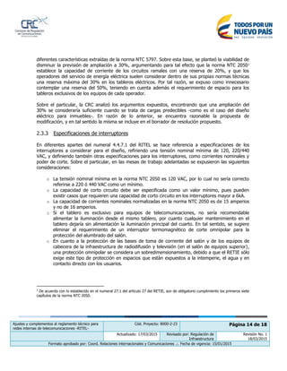 Ajustes y complementos al reglamento técnico para
redes internas de telecomunicaciones -RITEL-
Cód. Proyecto: 8000-2-23 Página 14 de 18
Actualizado: 17/03/2015 Revisado por: Regulación de
Infraestructura
Revisión No. 1
18/03/2015
Formato aprobado por: Coord. Relaciones internacionales y Comunicaciones .:. Fecha de vigencia: 15/01/2015
diferentes características extraídas de la norma NTC 5797. Sobre esta base, se planteó la viabilidad de
disminuir la previsión de ampliación a 30%, argumentando para tal efecto que la norma NTC 20502
establece la capacidad de corriente de los circuitos ramales con una reserva de 20%, y que los
operadores del servicio de energía eléctrica suelen considerar dentro de sus propias normas técnicas
una reserva máxima del 30% en los tableros eléctricos. Por tal razón, se expuso como innecesario
contemplar una reserva del 50%, teniendo en cuenta además el requerimiento de espacio para los
tableros exclusivos de los equipos de cada operador.
Sobre el particular, la CRC analizó los argumentos expuestos, encontrando que una ampliación del
30% se consideraría suficiente cuando se trata de cargas predecibles -como es el caso del diseño
eléctrico para inmuebles-. En razón de lo anterior, se encuentra razonable la propuesta de
modificación, y en tal sentido la misma se incluye en el borrador de resolución propuesto.
2.3.3 Especificaciones de interruptores
En diferentes apartes del numeral 4.4.7.1 del RITEL se hace referencia a especificaciones de los
interruptores a considerar para el diseño, refiriendo una tensión nominal mínima de 120, 220/440
VAC, y definiendo también otras especificaciones para los interruptores, como corrientes nominales y
poder de corte. Sobre el particular, en las mesas de trabajo adelantadas se expusieron las siguientes
consideraciones:
o La tensión nominal mínima en la norma NTC 2050 es 120 VAC, por lo cual no sería correcto
referirse a 220 ó 440 VAC como un mínimo.
o La capacidad de corto circuito debe ser especificada como un valor mínimo, pues pueden
existir casos que requieren una capacidad de corto circuito en los interruptores mayor a 6kA.
o La capacidad de corrientes nominales normalizadas en la norma NTC 2050 es de 15 amperios
y no de 16 amperios.
o Si el tablero es exclusivo para equipos de telecomunicaciones, no sería recomendable
alimentar la iluminación desde el mismo tablero, por cuanto cualquier mantenimiento en el
tablero dejaría sin alimentación la iluminación principal del cuarto. En tal sentido, se sugiere
eliminar el requerimiento de un interruptor termomagnético de corte omnipolar para la
protección del alumbrado del salón.
o En cuanto a la protección de las bases de toma de corriente del salón y de los equipos de
cabecera de la infraestructura de radiodifusión y televisión (en el salón de equipos superior),
una protección omnipolar se considera un sobredimensionamiento, debido a que el RETIE sólo
exige este tipo de protección en espacios que están expuestos a la intemperie, el agua y en
contacto directo con los usuarios.
2
De acuerdo con lo establecido en el numeral 27.1 del artículo 27 del RETIE, son de obligatorio cumplimiento los primeros siete
capítulos de la norma NTC 2050.
 