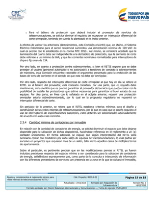 Ajustes y complementos al reglamento técnico para
redes internas de telecomunicaciones -RITEL-
Cód. Proyecto: 8000-2-23 Página 15 de 18
Actualizado: 17/03/2015 Revisado por: Regulación de
Infraestructura
Revisión No. 1
18/03/2015
Formato aprobado por: Coord. Relaciones internacionales y Comunicaciones .:. Fecha de vigencia: 15/01/2015
o Para el tablero de protección que deberá instalar el proveedor de servicios de
telecomunicaciones, se solicita eliminar el requisito de incorporar un interruptor diferencial de
corte omnipolar, teniendo en cuenta lo planteado en el inciso anterior.
A efectos de validar los anteriores planteamientos, esta Comisión encontró que, en efecto, el Sistema
Eléctrico Colombiano para el sector residencial suministra una alimentación nominal de 120 VAC -lo
cual es acorde con lo establecido en la norma NTC 2050-. Así mismo, se considera acertado que la
iluminación del cuarto debe ser independiente a la del tablero de protección, que la corriente de corte
debe referirse a un mínimo de 6kA, y que las corrientes nominales normalizadas para interruptores de
disparo fijo sean de 15A.
Por otro lado, en cuanto a protección contra sobrecorrientes, si bien el RETIE expone que se debe
proteger al usuario (personal autorizado o no autorizado) a tensiones de contacto o sobrecorrientes
de maniobra, esta Comisión encuentra razonable el argumento presentado para la protección de las
bases de toma de corriente en el sentido de que esta no deba ser omnipolar.
Por otro lado, respecto del interruptor diferencial de corte omnipolar al que hoy en día se refiere el
RITEL en el tablero del proveedor, esta Comisión considera, por una parte, que el requisito debe
mantenerse, en la medida que es preciso garantizar al proveedor del servicio que pueda contar con la
posibilidad de instalar las protecciones que estime necesarias para garantizar el buen estado de sus
equipos. Por otra parte, en línea con lo señalado en el acápite anterior, requerir una protección
omnipolar estaría sobredimensionado, por lo cual en la propuesta regulatoria se requerirá un
interruptor diferencial de corte.
Sin perjuicio de lo anterior, se reitera que el RITEL establece criterios mínimos para el diseño y
construcción de las redes internas de telecomunicaciones, por lo que en caso que el diseño requiera el
uso de interruptores de especificaciones superiores, estos deberán ser seleccionados adecuadamente
de acuerdo con cada caso concreto.
2.3.4 Cantidad mínima de contadores por inmueble
En relación con la cantidad de contadores de energía, se solicitó disminuir el espacio que debe dejarse
disponible para la ubicación de dichos dispositivos, haciéndose referencia en el reglamento a un (1)
contador únicamente. En forma adicional, se expuso que según interpretación del RITEL sería
necesario contar con medidores por cada salón de equipos de telecomunicaciones, lo cual podría ser
excesivo en proyectos que requieran más de un salón, tales como aquellos casos de múltiples torres
de apartamentos.
Sobre el particular, es pertinente precisar que en las modificaciones previas al RITEL ya fueron
incluidas precisiones respecto del espacio mínimo a ser considerado para la ubicación de contadores
de energía, señalándose expresamente que, como parte de la consulta e intercambio de información
con los diferentes proveedores de servicios con presencia en la zona en la que se ubicará el inmueble,
 