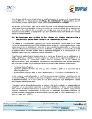 Ajustes y complementos al reglamento técnico para
redes internas de telecomunicaciones -RITEL-
Cód. Proyecto: 8000-2-23 Página 16 de 18
Actualizado: 17/03/2015 Revisado por: Regulación de
Infraestructura
Revisión No. 1
18/03/2015
Formato aprobado por: Coord. Relaciones internacionales y Comunicaciones .:. Fecha de vigencia: 15/01/2015
el constructor deberá prever espacio suficiente para la colocación de contadores de energía eléctrica
para su utilización por dichos agentes, en el lugar de centralización de contadores y que, en
cualquier caso, se debe prever espacio para la colocación de al menos un contador.
Sin perjuicio de lo anterior, dado que la redacción actual podría seguirse interpretando como la
exigencia de al menos un contador por torre, se precisará la misma para aclarar que el requerimiento
se enfoca en la existencia de un contador de energía para cada proveedor de servicios de
telecomunicaciones en toda la copropiedad, y que dicho contador deberá estar ubicado en el sitio de
centralización de contadores.
2.4 Profesionales encargados de las labores de diseño, construcción y
certificación de las redes internas de telecomunicaciones
Con relación a los profesionales encargados del diseño, construcción y certificación de las redes
internas de telecomunicaciones, el RITEL señala que deben ser siempre ingenieros electrónicos y/o de
telecomunicaciones. En particular, en desarrollo de las mesas técnicas adelantadas se reiteraron las
solicitudes referentes a la inclusión de ingenieros electricistas en esta labor. Adicionalmente, se solicitó
la ampliación de los requisitos exigidos para los ingenieros encargados de la certificación del RITEL
durante el periodo de transición establecido en el reglamento.
Para efectos de analizar lo anterior, debe tenerse en cuenta que de acuerdo con lo establecido en el
RITEL, a partir de su entrada en vigencia, y hasta que exista el primer organismo acreditado por el
Organismo Nacional de Acreditación -ONAC- para la inspección de la red interna de
telecomunicaciones, serán los ingenieros electrónicos y/o de telecomunicaciones quienes certificarán
que estas redes cumplen con el reglamento, debiendo cumplir con los siguientes requerimientos:
 Matrícula profesional vigente.
 Experiencia profesional mínima de cinco (5) años, contados a partir de la expedición de la
matrícula profesional.
 Acreditar formación o educación no inferior a treinta y cinco (35) horas en cursos sobre el RITEL.
En las mesas de trabajo adelantadas se manifestó que estos requerimientos, y particularmente los
cursos sobre RITEL, no garantizan la idoneidad del ingeniero para la certificación de las redes internas
de telecomunicaciones, al no dar cuenta de que dicho profesional haya desempeñado labores
relacionadas con este tipo de redes.
Teniendo en cuenta dichos planteamientos, se propone incluir en la regulación un requisito adicional
relacionado con la exigencia de experiencia en la dirección de labores de diseño y/o construcción de
redes internas de telecomunicaciones en un mínimo de 5 inmuebles del tipo edificios o conjuntos de
viviendas unifamiliares. Adicionalmente, en línea con los argumentos previamente expuestos, se
propone eliminar la obligatoriedad de acreditar formación o educación no inferior a treinta y cinco (35)
horas en cursos sobre el RITEL.
 