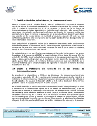 Ajustes y complementos al reglamento técnico para
redes internas de telecomunicaciones -RITEL-
Cód. Proyecto: 8000-2-23 Página 17 de 18
Actualizado: 17/03/2015 Revisado por: Regulación de
Infraestructura
Revisión No. 1
18/03/2015
Formato aprobado por: Coord. Relaciones internacionales y Comunicaciones .:. Fecha de vigencia: 15/01/2015
2.5 Certificación de las redes internas de telecomunicaciones
El tercer inciso del numeral 5.3.2 del artículo 5.3 del RITEL señala que los organismos de inspección
para la red interna de telecomunicaciones deberán acompañar al constructor del inmueble durante
todo el proceso de construcción con el fin de garantizar a tiempo que la red interna de
telecomunicaciones se ajusta a las disposiciones contenidas en el reglamento y a las normas técnicas
nacionales e internacionales que hacen parte del mismo, siendo deber del constructor solicitar este
acompañamiento desde el momento en que cuente con la respectiva licencia de construcción. Sobre
este aspecto, en las mesas técnicas se manifestó preocupación respecto del costo que esta
certificación pueda tener ante los organismos de inspección, debido al tiempo de seguimiento que
éstos deben dedicar a esta labor.
Sobre este particular, es pertinente precisar que al establecerse esta medida, la CRC buscó minimizar
el impacto de posibles incumplimientos al RITEL detectados por los organismos de inspección que se
pudieran dar a lo largo de la construcción de los inmuebles, con el fin de que el constructor tuviera un
tiempo de reacción adecuado ante tales eventos.
No obstante lo anterior, en atención a las observaciones referidas en las citadas mesas, y con base en
la validación de la experiencia del RETIE, se propone eliminar el tercer inciso del numeral 5.3.2 del
artículo 5.3 del RITEL, siendo opcional el acompañamiento de los organismos de inspección. En todo
caso, se observa pertinente precisar que el constructor siempre asumirá las consecuencias de los
ajustes que se deban realizar a la red interna de telecomunicaciones, que sean detectados por el
ingeniero electrónico y/o de telecomunicaciones del organismo de inspección al momento de realizar
la certificación de la red.
2.6 Diseño e instalación del cableado de la red interna de
telecomunicaciones
De acuerdo con lo establecido en el RITEL, en las definiciones y las obligaciones del constructor
contenidas en los artículos 1.3 y 1.4 respectivamente, los constructores deben diseñar y construir la
red interna de telecomunicaciones, incluida la infraestructura soporte, con excepción del cableado de
la red asociada a los servicios de televisión satelital y de la red de distribución de los servicios
prestados a través de redes de alimentación de cables coaxiales.
En las mesas de trabajo se indicó que el constructor únicamente debería ser responsable por el diseño
e instalación de la infraestructura soporte de la red interna de telecomunicaciones, y que los
proveedores de servicios de telecomunicaciones deben ser los responsables del diseño e instalación
del cableado y demás elementos asociados al mismo (regletas, conectores, tomas, amplificadores,
derivadores, distribuidores, etc.). Para tal efecto, se argumentó que estos últimos agentes cuentan
con los conocimientos idóneos al respecto, ya que poseen la experiencia, equipo humano y técnico
necesario para efectuar los diseños correspondientes. Adicionalmente, se solicitó que la red asociada
al servicio de televisión abierta radiodifundida sea también instalada por los proveedores de servicios.
 