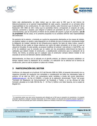 Ajustes y complementos al reglamento técnico para
redes internas de telecomunicaciones -RITEL-
Cód. Proyecto: 8000-2-23 Página 18 de 18
Actualizado: 17/03/2015 Revisado por: Regulación de
Infraestructura
Revisión No. 1
18/03/2015
Formato aprobado por: Coord. Relaciones internacionales y Comunicaciones .:. Fecha de vigencia: 15/01/2015
Sobre este planteamiento, se debe indicar que es claro para la CRC que la red interna de
telecomunicaciones es en general responsabilidad de cada usuario, recayendo en un principio dicha
responsabilidad en los constructores. En este mismo sentido, cabe mencionar que el artículo 9 de la
Resolución CRC 3066 de 2011 indica que la acometida interna corresponde al conjunto de redes,
tuberías, accesorios y equipos, que integran el sistema de suministro de uno o varios servicios de
comunicaciones, que se encuentra al interior de los predios del usuario o grupo de usuarios y es de
su propiedad. Así las cosas, en la presente propuesta no se considera eliminar esta responsabilidad
del constructor.
Sin perjuicio de lo anterior, y teniendo en cuenta los argumentos planteados en las mesas de trabajo,
se propone realizar un ajuste a esta disposición en el sentido de que el constructor únicamente tenga
la obligación de instalar, además de las infraestructura soporte, los tipos de redes (cobre, coaxial y
fibra óptica) de las cuales se tenga cobertura por parte del algún proveedor en la zona en que se
ubicará el inmueble. En este sentido, se propone modificar el numeral 1 del artículo 1.4 del RITEL, con
el fin de establecer que la consulta que se realice con los proveedores determinará los tipos de
cableados que deberá instalar el constructor, y estableciendo condiciones para la realización de la
misma. Así mismo, se precisa que en cualquier caso el constructor siempre deberá instalar la red
asociada al servicio de televisión abierta radiodifundida.
Adicionalmente, en línea con lo indicado en el párrafo anterior, se observa necesario establecer un
tiempo máximo entre la realización de la consulta y la radicación de la solicitud de la licencia de
construcción, para lo cual se propone un plazo de 6 meses.
3 PARTICIPACIÓN DEL SECTOR
Conforme a lo dispuesto en el artículo 10.2 del Decreto 2696 de 2004, el presente documento con su
respectivo borrador de resolución son sometidos a consideración de todos los interesados hasta el
próximo 10 de abril de 2015. Los comentarios serán recibidos a través del correo electrónico:
ritel@crcom.gov.co3
, vía fax al 3198301, a través de la aplicación denominada “Foros” del grupo
“Comisión de Regulación de Comunicaciones” de Facebook o Twitter, o en las oficinas de esta
Comisión ubicadas en la Calle 59A Bis No. 5 - 53 Piso 9, Edificio Link Siete Sesenta, de la ciudad de
Bogotá D.C.
3
Es importante aclarar que este correo únicamente será utilizado por la CRC para la recepción de comentarios a la presente
propuesta regulatoria. Cualquier inquietud relacionada con el RITEL distinta a la discusión del presente proyecto regulatorio o
que esté por fuera del periodo para recibir comentarios, deberá ser remitida a través del correo atencioncliente@crcom.gov.co.
 