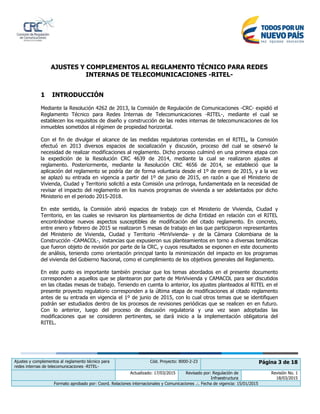 Ajustes y complementos al reglamento técnico para
redes internas de telecomunicaciones -RITEL-
Cód. Proyecto: 8000-2-23 Página 3 de 18
Actualizado: 17/03/2015 Revisado por: Regulación de
Infraestructura
Revisión No. 1
18/03/2015
Formato aprobado por: Coord. Relaciones internacionales y Comunicaciones .:. Fecha de vigencia: 15/01/2015
AJUSTES Y COMPLEMENTOS AL REGLAMENTO TÉCNICO PARA REDES
INTERNAS DE TELECOMUNICACIONES -RITEL-
1 INTRODUCCIÓN
Mediante la Resolución 4262 de 2013, la Comisión de Regulación de Comunicaciones -CRC- expidió el
Reglamento Técnico para Redes Internas de Telecomunicaciones -RITEL-, mediante el cual se
establecen los requisitos de diseño y construcción de las redes internas de telecomunicaciones de los
inmuebles sometidos al régimen de propiedad horizontal.
Con el fin de divulgar el alcance de las medidas regulatorias contenidas en el RITEL, la Comisión
efectuó en 2013 diversos espacios de socialización y discusión, proceso del cual se observó la
necesidad de realizar modificaciones al reglamento. Dicho proceso culminó en una primera etapa con
la expedición de la Resolución CRC 4639 de 2014, mediante la cual se realizaron ajustes al
reglamento. Posteriormente, mediante la Resolución CRC 4656 de 2014, se estableció que la
aplicación del reglamento se podría dar de forma voluntaria desde el 1º de enero de 2015, y a la vez
se aplazó su entrada en vigencia a partir del 1º de junio de 2015, en razón a que el Ministerio de
Vivienda, Ciudad y Territorio solicitó a esta Comisión una prórroga, fundamentada en la necesidad de
revisar el impacto del reglamento en los nuevos programas de vivienda a ser adelantados por dicho
Ministerio en el periodo 2015-2018.
En este sentido, la Comisión abrió espacios de trabajo con el Ministerio de Vivienda, Ciudad y
Territorio, en las cuales se revisaron los planteamientos de dicha Entidad en relación con el RITEL
encontrándose nuevos aspectos susceptibles de modificación del citado reglamento. En concreto,
entre enero y febrero de 2015 se realizaron 5 mesas de trabajo en las que participaron representantes
del Ministerio de Vivienda, Ciudad y Territorio -MinVivienda- y de la Cámara Colombiana de la
Construcción -CAMACOL-, instancias que expusieron sus planteamientos en torno a diversas temáticas
que fueron objeto de revisión por parte de la CRC, y cuyos resultados se exponen en este documento
de análisis, teniendo como orientación principal tanto la minimización del impacto en los programas
del vivienda del Gobierno Nacional, como el cumplimiento de los objetivos generales del Reglamento.
En este punto es importante también precisar que los temas abordados en el presente documento
corresponden a aquellos que se plantearon por parte de MinVivienda y CAMACOL para ser discutidos
en las citadas mesas de trabajo. Teniendo en cuenta lo anterior, los ajustes planteados al RITEL en el
presente proyecto regulatorio corresponden a la última etapa de modificaciones al citado reglamento
antes de su entrada en vigencia el 1º de junio de 2015, con lo cual otros temas que se identifiquen
podrán ser estudiados dentro de los procesos de revisiones periódicas que se realicen en en futuro.
Con lo anterior, luego del proceso de discusión regulatoria y una vez sean adoptadas las
modificaciones que se consideren pertinentes, se dará inicio a la implementación obligatoria del
RITEL.
 