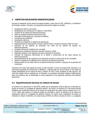 Ajustes y complementos al reglamento técnico para
redes internas de telecomunicaciones -RITEL-
Cód. Proyecto: 8000-2-23 Página 4 de 18
Actualizado: 17/03/2015 Revisado por: Regulación de
Infraestructura
Revisión No. 1
18/03/2015
Formato aprobado por: Coord. Relaciones internacionales y Comunicaciones .:. Fecha de vigencia: 15/01/2015
2 ASPECTOS RELEVANTES INDENTIFICADOS
Durante la realización de las mesas de trabajo llevadas a cabo entre la CRC, CAMACOL y el Ministerio
de Vivienda, Ciudad y Territorio, los siguientes temas fueron objeto de revisión:
 Canalización externa y de enlace.
 Flexibilización de condiciones en Tablas 6 y 9 del RITEL.
 Tamaño de los salones de telecomunicaciones.
 Salón de equipos de telecomunicaciones único.
 Inmuebles conformados por conjuntos de edificios.
 Condiciones de ventilación.
 Canalización eléctrica.
 Previsión de ampliación en tableros de distribución.
 Especificaciones de interruptores: tensión nominal mínima, corriente nominal y poder de corte.
 Ubicación de los tableros de protección por fuera de los salones de equipos de
telecomunicaciones.
 Cantidad mínima de contadores por inmueble.
 Exigencia de contadores solo para consumos mayores a 5KVA.
 Requisitos exigidos a los ingenieros durante el periodo de transición.
 Inclusión de ingenieros electricistas en el diseño y construcción de las redes internas de
telecomunicaciones.
 Acompañamiento de los organismos de inspección durante la construcción de los inmuebles.
 Diseño e instalación del cableado de la red interna de telecomunicaciones
 Mantenimiento de las redes interna de telecomunicaciones durante y después de la garantía del
constructor
Tomando como base este listado de temas, la CRC procedió a revisar los argumentos expuestos y la
información aportada por MinVivienda y CAMACOL, y abordó cada uno de los mismos en las mesas de
trabajo adelantadas en los meses de enero y febrero de 2015. Como resultado de este ejercicio, así
como del análisis interno realizado por la Comisión, se consideró pertinente adoptar modificaciones
sobre las temáticas que se desarrollan en forma específica en las siguientes secciones del presente
documento.
2.1 Especificaciones técnicas en materia de ductos
El numeral 4.4.2 del artículo 4.4 del RITEL señala que la canalización externa debe ser construida con
ductos de mínimo 2½ pulgadas de diámetro exterior. Así mismo, el numeral 4.4.2 del mismo artículo
establece que el diámetro exterior de los ductos de canalización de enlace inferior oscilará entre 1½"
y 2½". Sobre este aspecto, la solicitud recibida se orientaba a reducir el diámetro de los ductos de
canalización externa a 2 pulgadas de diámetro interior; así mismo, para canalización de enlace se
enfocaba en reducir el diámetro, de modo tal que el RITEL se refiera a ductos de entre 1 y 2 pulgadas
 