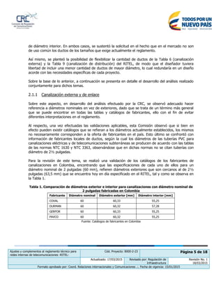 Ajustes y complementos al reglamento técnico para
redes internas de telecomunicaciones -RITEL-
Cód. Proyecto: 8000-2-23 Página 5 de 18
Actualizado: 17/03/2015 Revisado por: Regulación de
Infraestructura
Revisión No. 1
18/03/2015
Formato aprobado por: Coord. Relaciones internacionales y Comunicaciones .:. Fecha de vigencia: 15/01/2015
de diámetro interior. En ambos casos, se sustentó la solicitud en el hecho que en el mercado no son
de uso común los ductos de los tamaños que exige actualmente el reglamento.
Así mismo, se planteó la posibilidad de flexibilizar la cantidad de ductos de la Tabla 6 (canalización
externa) y la Tabla 9 (canalización de distribución) del RITEL, de modo que el diseñador tuviera
libertad de incluir una menor cantidad de ductos de mayor diámetro, lo cual redundaría en un diseño
acorde con las necesidades específicas de cada proyecto.
Sobre la base de lo anterior, a continuación se presenta en detalle el desarrollo del análisis realizado
conjuntamente para dichos temas.
2.1.1 Canalización externa y de enlace
Sobre este aspecto, en desarrollo del análisis efectuado por la CRC, se observó adecuado hacer
referencia a diámetros nominales en vez de exteriores, dado que se trata de un término más general
que se puede encontrar en todas las tablas y catálogos de fabricantes, ello con el fin de evitar
diferentes interpretaciones en el reglamento.
Al respecto, una vez efectuadas las validaciones aplicables, esta Comisión observó que si bien en
efecto pueden existir catálogos que se refieran a los diámetros actualmente establecidos, los mismos
no necesariamente corresponden a la oferta de fabricantes en el país. Esto último se confrontó con
información de fabricantes locales de ductos, según la cual los diámetros de las tuberías PVC para
canalizaciones eléctricas y de telecomunicaciones subterráneas se producen de acuerdo con las tablas
de las normas NTC 1630 y NTC 3363, observándose que en dichas normas no se citan tuberías con
diámetro de 2½ pulgadas.
Para la revisión de este tema, se realizó una validación de los catálogos de los fabricantes de
canalizaciones en Colombia, encontrando que las especificaciones de cada uno de ellos para un
diámetro nominal de 2 pulgadas (60 mm), refieren diámetros exteriores que son cercanos al de 2½
pulgadas (63,5 mm) que se encuentra hoy en día especificado en el RITEL, tal y como se observa en
la Tabla 1.
Tabla 1. Comparación de diámetros exterior e interior para canalizaciones con diámetro nominal de
2 pulgadas fabricadas en Colombia
Fabricante Diámetro nominal Diámetro exterior [mm] Diámetro interior [mm]
COVAL 60 60,33 55,25
DURMAN 60 60,32 57,28
GERFOR 60 60,33 55,25
PAVCO 60 60,32 55,25
Fuente: Catálogos de fabricantes en Colombia
 