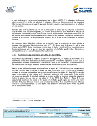 Ajustes y complementos al reglamento técnico para
redes internas de telecomunicaciones -RITEL-
Cód. Proyecto: 8000-2-23 Página 6 de 18
Actualizado: 17/03/2015 Revisado por: Regulación de
Infraestructura
Revisión No. 1
18/03/2015
Formato aprobado por: Coord. Relaciones internacionales y Comunicaciones .:. Fecha de vigencia: 15/01/2015
A partir de lo anterior, se tiene que lo establecido hoy en día en el RITEL (2½ pulgadas o 63,5 mm de
diámetro exterior) es similar a lo solicitado (2 pulgadas o 60 mm de diámetro nominal, que equivale a
60,3 mm de diámetro exterior), por lo que esta Comisión encuentra razonable acceder a lo solicitado
en este sentido.
Por otro lado, en lo que tiene que ver con la canalización de enlace de 1½ pulgadas, se determinó
que la misma sí se encuentra disponible, de acuerdo a lo establecido en la norma NTC 979, la cual
establece las condiciones para las canalizaciones conduit, especialmente para uso en edificaciones. En
tal sentido, esta Comisión no considera necesario modificar este diámetro a 1 pulgada. No obstante lo
anterior, y de acuerdo con lo previamente indicado, en el RITEL se hará referencia a diámetro
nominal.
En conclusión, luego del análisis realizado por la Comisión, para la canalización de enlace inferior se
propone exigir ductos de diámetro nominal entre 1½" y 2". Sin perjuicio de lo anterior, vale la pena
reiterar que el RITEL define condiciones mínimas para el diseño y construcción de redes internas de
telecomunicaciones, por lo que en caso de requerirse, el diseñador puede incluir diámetros de
canalización mayores a los definidos en dicho Reglamento.
2.1.2 Flexibilización de condiciones en Tablas 6 y 9 del RITEL
Respecto de la posibilidad de modificar la redacción del reglamento, de modo que el diseñador de la
red interna pueda elegir diámetros que sean acordes con las necesidades específicas en cada caso, el
planteamiento analizado hizo referencia a las tablas 6 y 9 del RITEL, con miras a usar menor cantidad
de canalizaciones con mayor diámetro, en lugar de usar varias canalizaciones de 2 pulgadas.
Dentro de los análisis efectuados, se observó que la norma NTC 5797 define ductos independientes
para los distintos tipos de cables en todos los tipos de canalizaciones1
, con lo cual la propuesta
revisada se enfocaba en flexibilizar las condiciones definidas en las tablas 6 y 9 del RITEL, para los
casos en los cuales se exige más de un (1) ducto para un tipo de cable en particular. En tal sentido,
se encuentra razonable la solicitud realizada, y en ese sentido, la presente propuesta regulatoria
incluye la adición de una nota en las tablas 6 y 9 del RITEL (ver Tabla 2 y Tabla 3 de este
documento), señalando los casos en los cuales el diseñador puede optar por incluir una menor
cantidad de ductos, debiendo en todo caso garantizar que el área de la sección transversal del ducto
que se va a utilizar se asemeje a la suma de las áreas de sección transversal de los ductos requeridos
en las mencionadas tablas.
1
Numerales A.5.4.1, A.5.7 y A.5.9 de la norma NTC 5797
 