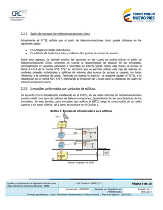Ajustes y complementos al reglamento técnico para
redes internas de telecomunicaciones -RITEL-
Cód. Proyecto: 8000-2-23 Página 9 de 18
Actualizado: 17/03/2015 Revisado por: Regulación de
Infraestructura
Revisión No. 1
18/03/2015
Formato aprobado por: Coord. Relaciones internacionales y Comunicaciones .:. Fecha de vigencia: 15/01/2015
2.2.2 Salón de equipos de telecomunicaciones único
Actualmente el RITEL señala que el salón de telecomunicaciones único puede utilizarse en los
siguientes casos:
 En unidades privadas individuales.
 En edificios de hasta tres pisos y máximo diez puntos de acceso al usuario.
Sobre este aspecto, se planteó ampliar las opciones en las cuales se podría utilizar el salón de
telecomunicaciones único, teniendo en cuenta la disponibilidad de espacio en los inmuebles,
principalmente en aquellos asociados a Viviendas de Interés Social. Sobre este punto, al revisar el
literal A.4.5.2 de la norma NTC 5797 se encontró que se permite utilizar este tipo de salones en
unidades privadas individuales y edificios de máximo diez puntos de acceso al usuario, sin hacer
referencia a la cantidad de pisos. Teniendo en cuenta lo anterior, se propone ajustar el RITEL a lo
establecido en la norma NTC 5797, eliminando la limitación de 3 pisos para la utilización del salón de
telecomunicaciones único.
2.2.3 Inmuebles conformados por conjuntos de edificios
De acuerdo con lo actualmente establecido en el RITEL, en las redes internas de telecomunicaciones
pueden existir tres tipos de salones de telecomunicaciones, dependiendo de las características de los
inmuebles. En este sentido, para inmueble tipo edificio el RITEL exige la construcción de un salón
superior y un salón inferior, tal y como se muestra en el Gráfico 1.
Gráfico 1. Ejemplo de infraestructura para edificios
Fuente: Adaptado de RITEL
 