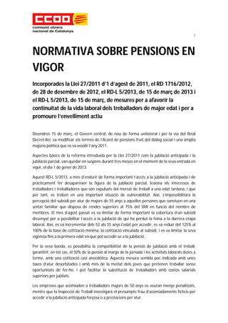 1


NORMATIVA SOBRE PENSIONS EN
VIGOR
Incorporades la Llei 27/2011 d’1 d’agost de 2011, el RD 1716/2012,
de 28 de desembre de 2012, el RD-L 5/2013, de 15 de març de 2013 i
el RD-L 5/2013, de 15 de març, de mesures per a afavorir la
continuïtat de la vida laboral dels treballadors de major edat i per a
promoure l’envelliment actiu

Divendres 15 de març, el Govern central, de nou de forma unilateral i per la via del Reial
Decret-llei, va modificar els termes de l’Acord de pensions fruit del diàleg social i una àmplia
majoria política que es va assolir l’any 2011.

Aspectes bàsics de la reforma introduïda per la Llei 27/2011 com la jubilació anticipada i la
jubilació parcial, van quedar en suspens durant tres mesos en el moment de la seva entrada en
vigor, el dia 1 de gener de 2013.

Aquest RD-L 5/2013, a més d’endurir de forma important l’accés a la jubilació anticipada i de
pràcticament fer desaparèixer la figura de la jubilació parcial, lesiona els interessos de
treballadors i treballadores que són expulsats del mercat de treball a una edat tardana, i que
per tant, es troben en una important situació de vulnerabilitat. Així, s’impossibilitarà la
percepció del subsidi per atur de majors de 55 anys a aquelles persones que conviuen en una
unitat familiar que disposa de rendes superiors al 75% del SMI en funció del nombre de
membres. El mes d’agost passat es va limitar de forma important la cobertura d’un subsidi
dissenyat per a possibilitar l’accés a la jubilació de qui ha perdut la feina a la darrera etapa
laboral. Així, es va incrementar dels 52 als 55 anys l’edat per accedir, es va reduir del 125% al
100% de la base de cotització mínima, la cotització vinculada al subsidi, i es va limitar la seva
vigència fins a la primera edat en que pot accedir-se a la jubilació.

Per la seva banda, es possibilita la compatibilitat de la pensió de jubilació amb el treball,
garantint, en tot cas, el 50% de la pensió al marge de la jornada i les activitats laborals dutes a
terme, amb una cotització casi anecdòtica. Aquesta mesura sembla poc indicada amb unes
taxes d’atur desorbitades i amb més de la meitat dels joves que pretenen treballar sense
oportunitats de fer-ho, i pot facilitar la substitució de treballadors amb costos salarials
superiors per jubilats.

Les empreses que acomiaden a treballadors majors de 50 anys es veuran menys penalitzats,
mentre que la Inspecció de Treball investigarà el presumpte frau d’acomiadaments ficticis per
accedir a la jubilació anticipada forçosa o a prestacions per atur.
 