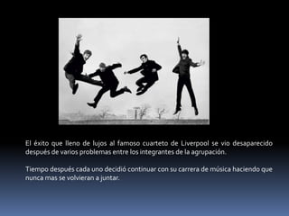 El éxito que lleno de lujos al famoso cuarteto de Liverpool se vio desaparecido
después de varios problemas entre los integrantes de la agrupación.

Tiempo después cada uno decidió continuar con su carrera de música haciendo que
nunca mas se volvieran a juntar.
 