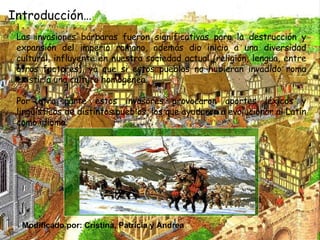 Introducción… Las invasiones bárbaras fueron significativas para la destrucción y expansión del imperio romano, además dio inicio a una diversidad cultural, influyente en nuestra sociedad actual (religión, lengua, entre otros factores), ya que si estos pueblos no hubieran invadido roma existiría una cultura homogénea. Por otra parte estos invasores provocaron aportes léxicos y lingüísticos de distintos pueblos, los que ayudaron a evolucionar al Latín como idioma. Modificado por: Cristina, Patricia y Andrea 