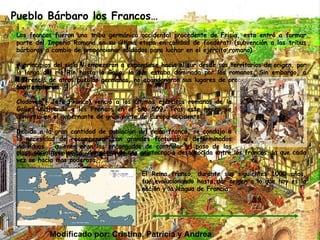 Pueblo Bárbaro los Francos… Los francos fueron una tribu germánica occidental procedente de Frisia, esta entró a formar parte del Imperio Romano en su última etapa en calidad de foederati (subvención a las tribus bárbaras a cambio de proporcionar soldados para luchar en el ejercito romano) A principios del siglo V empezaron a expandirse hacia el sur desde sus territorios de origen, por lo largo del río Rin hasta la Galia, la que estaba dominada por los romanos. Sin embargo, a diferencia de otros pueblos germanos, no abandonaron sus lugares de procedencia, sino que más bien ampliaron sus territorios.  Clodoveo ( Jefe Franco) venció a los últimos ejércitos romanos de la Galia, unificando a los Francos en el año 509, Tras este hecho se convirtió en el gobernante de gran parte de Europa occidental.  Debido a la gran cantidad de población del reino franco, se condujo a la necesidad de recompensar con grandes fortunas a determinados individuos , quienes eran los encargados de controlar el paso de las invasiones. Esto provoco el desarrollo de una clase social privilegiad, demostrando una aristocracia desconocida entre los francos, la que cada vez se hacia mas poderosa. El Reino franco, durante sus siguientes 1000 años, fue evolucionando hasta dar origen a lo que hoy es la nación y la lengua de Francia. Modificado por: Cristina, Patricia y Andrea 
