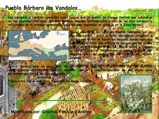 Pueblo Bárbaro los Vandalos… Los Vándalos o también conocidos como Luigios son un pueblo de Europa Central que habitaban en las regiones ribereñas del Mar Báltico, además corresponden a uno de los mas antiguos e influyentes de la historia germánica, cuyo máximo esplendor se produjo en la Edad Media. En el año 429, los vándalos fueron liderados por su Rey Genserico, junto a este decidieron dirigirse a África con el fin de hacer las mejores zonas agrícolas del Imperio. Para ello edificaron barcos con los cuales cruzaron el Estrecho Gribaltar, hasta llegar a Tánger y Ceuta. Luego se desplazaron al este, forjando por algunos años de lucha, con el control del África romana. Sin embargo el dominio de este imperio sobre el norte de África duraría sólo un poco más de un siglo, el que es caracterizado por un continuo debilitamiento militar del ejército vándalo, debido a una incapacidad de sus reyes para encontrar una forma de vida adecuada. * Genserico fue el auténtico fundador del Reino vándalo. Modificado por: Cristina, Patricia y Andrea 
