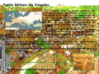 Pueblo Bárbaro los Visigodos… Los visigodos eran un pueblo germánico del occidente, quienes se formaron a través de la separación de los Godos, tras ser expulsados por los hunos en el año 376. Prontamente invadieron el imperio romano logrando conquistar la península Ibérica, de esta manera dieron creación a un poderoso reino, el que duro mas de 250 años. A pesar de caracterizarse por ser un pueblo primitivo terminaron usando la lengua del latín para comunicarse y se declararon seguidores del cristianismo. Ya en el siglo V estos eran parte de un imperio romanizado, además se les consideraba henderos de la antigua roma. Durante largos años debieron luchar con diversos enemigos, finalmente estos fueron invadidos por los árabes (musulmanes) derrotando y dando termino a los visigodos en el año 711. *Los visigodos implantaron el primer reino peninsular unido e independiente (Abarcaron desde los pirineos hasta Gibraltar). Modificado por: Cristina, Patricia y Andrea 