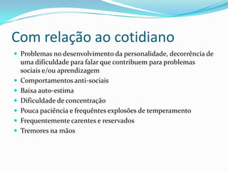 Com relação ao cotidiano
 Problemas no desenvolvimento da personalidade, decorrência de
    uma dificuldade para falar que contribuem para problemas
    sociais e/ou aprendizagem
   Comportamentos anti-sociais
   Baixa auto-estima
   Dificuldade de concentração
   Pouca paciência e frequêntes explosões de temperamento
   Frequentemente carentes e reservados
   Tremores na mãos
 