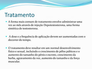 Tratamento
 A forma mais comum de tratamento envolve administrar uma
  vez ao mês através de injeção Depotestosterona, uma forma
  sintética de testosterona.

 A dose e a frequência de aplicação devem ser aumentadas com o
  decorrer do tempo.

 O tratamento deve resultar em um normal desenvolvimento
  físico e sexual, incluindo o crescimento de pêlos púbicos e o
  aumento do tamanho do pênis e escroto, crescimento da
  barba, agravamento da voz, aumento do tamanho e da força
  muscular.
 