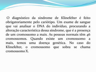 O diagnóstico da síndrome de Klinefelter é feito
obrigatoriamente pelo cariótipo. Um exame de sangue
que vai analisar o DNA do indivíduo, procurando a
alteração característica dessa síndrome, que é a presença
de um cromossomo a mais. As pessoas normais têm 46
cromossomos. Quando existe um cromossomo a
mais, temos uma doença genética. No caso do
Klinefelter, o cromossomo que sobra se chama
cromossomo X.
 