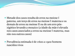  Metade dos casos resulta de erros na meiose I
 paterna, um terço de erros na meiose I materna e os
 demais de erros na meiose II ou de um erro pós-
 zigótico levando a mosaico (a idade da mãe é elevada
 nos casos associados a erros na meiose I materna, mas
 não nos outros casos)

 Prevalência estimada é de 1:600 a 1:900 homens
 nascidos vivos
 