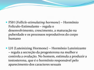  FSH (Follicle-stimulating hormone) – Hormônio
 Folículo-Estimulante – regula o
 desenvolvimento, crescimento, a maturação na
 puberdade e os processos reprodutivos do corpo
 humano

 LH (Luteinizing Hormone) – Hormônio Luteinizante
 – regula a secreção da progesterona na mulher e
 controla a ovulação. No homem, estimula a produzir a
 testosterona, que é o hormônio responsável pelo
 aparecimento dos caracteres sexuais
 