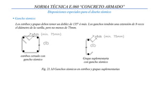 Disposiciones especiales para el diseño sísmico
NORMA TÉCNICA E.060 “CONCRETO ARMADO”
• Gancho sísmico:
Los estribos y grapas deben temer un doblez de 135° ó más. Los ganchos tendrán una extensión de 8 veces
el diámetro de la varilla, pero no menos de 75mm.
Fig. 21.1d Ganchos sísmicos en estribos y grapas suplementarias
estribos cerrado con
gancho sísmico Grapa suplementaria
con gancho sísmico
 