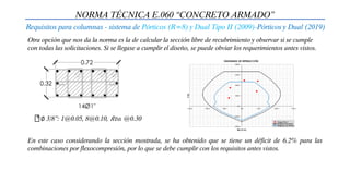 NORMA TÉCNICA E.060 “CONCRETO ARMADO”
Requisitos para columnas - sistema de Pórticos (R=8) y Dual Tipo II (2009)-Pórticos y Dual (2019)
Otra opción que nos da la norma es la de calcular la sección libre de recubrimiento y observar si se cumple
con todas las solicitaciones. Si se llegase a cumplir el diseño, se puede obviar los requerimientos antes vistos.
∅ 3/8”: 1@0.05, 8@0.10, 𝑅𝑡𝑜. @0.30
En este caso considerando la sección mostrada, se ha obtenido que se tiene un déficit de 6.2% para las
combinaciones por flexocompresión, por lo que se debe cumplir con los requisitos antes vistos.
 