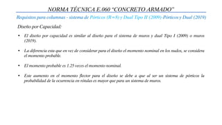 NORMA TÉCNICA E.060 “CONCRETO ARMADO”
Requisitos para columnas - sistema de Pórticos (R=8) y Dual Tipo II (2009)-Pórticos y Dual (2019)
Diseño por Capacidad:
• El diseño por capacidad es similar al diseño para el sistema de muros y dual Tipo I (2009) o muros
(2019).
• La diferencia esta que en vez de considerar para el diseño el momento nominal en los nudos, se considera
el momento probable.
• El momento probable es 1.25 veces el momento nominal.
• Este aumento en el momento flector para el diseño se debe a que al ser un sistema de pórticos la
probabilidad de la ocurrencia en rótulas es mayor que para un sistema de muros.
 