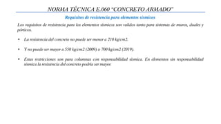 NORMA TÉCNICA E.060 “CONCRETO ARMADO”
Requisitos de resistencia para elementos sísmicos
Los requisitos de resistencia para los elementos sísmicos son validos tanto para sistemas de muros, duales y
pórticos.
• La resistencia del concreto no puede ser menor a 210 kg/cm2.
• Y no puede ser mayor a 550 kg/cm2 (2009) o 700 kg/cm2 (2019).
• Estas restricciones son para columnas con responsabilidad sísmica. En elementos sin responsabilidad
sísmica la resistencia del concreto podría ser mayor.
 