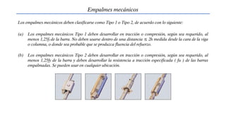 Empalmes mecánicos
Los empalmes mecánicos deben clasificarse como Tipo 1 o Tipo 2, de acuerdo con lo siguiente:
(a) Los empalmes mecánicos Tipo 1 deben desarrollar en tracción o compresión, según sea requerido, al
menos 1,25fy de la barra. No deben usarse dentro de una distancia ≤ 2h medida desde la cara de la viga
o columna, o donde sea probable que se produzca fluencia del refuerzo.
(b) Los empalmes mecánicos Tipo 2 deben desarrollar en tracción o compresión, según sea requerido, al
menos 1,25fy de la barra y deben desarrollar la resistencia a tracción especificada ( fu ) de las barras
empalmadas. Se pueden usar en cualquier ubicación.
 